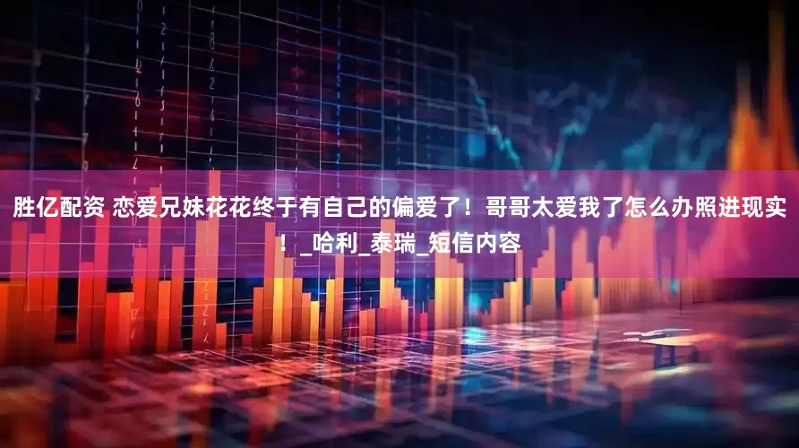 胜亿配资 恋爱兄妹花花终于有自己的偏爱了！哥哥太爱我了怎么办照进现实！_哈利_泰瑞_短信内容