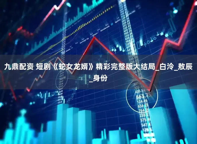 九鼎配资 短剧《蛇女龙婿》精彩完整版大结局_白泠_敖辰_身份