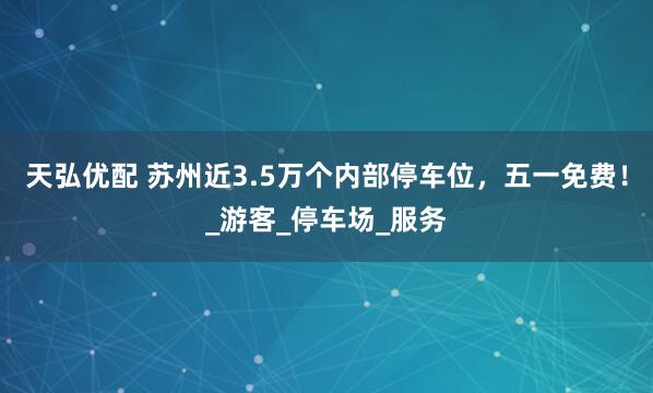天弘优配 苏州近3.5万个内部停车位，五一免费！_游客_停车场_服务