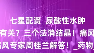 七星配资  尿酸性水肿和三大原因有关？三个法消结晶！痛风专家周桂兰解答！_药物_关节_水钠