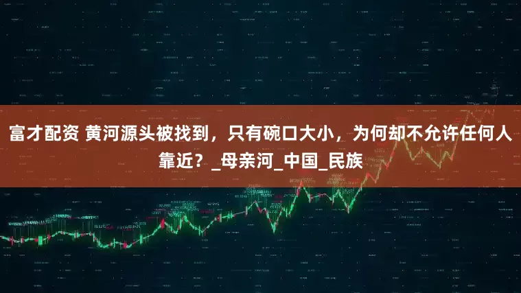 富才配资 黄河源头被找到，只有碗口大小，为何却不允许任何人靠近？_母亲河_中国_民族