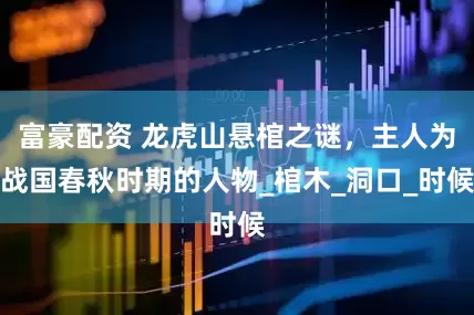 富豪配资 龙虎山悬棺之谜，主人为战国春秋时期的人物_棺木_洞口_时候