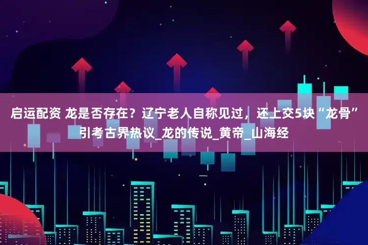 启运配资 龙是否存在？辽宁老人自称见过，还上交5块“龙骨”引考古界热议_龙的传说_黄帝_山海经