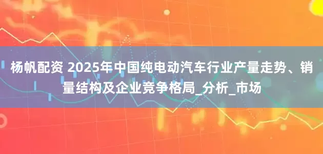 杨帆配资 2025年中国纯电动汽车行业产量走势、销量结构及企业竞争格局_分析_市场