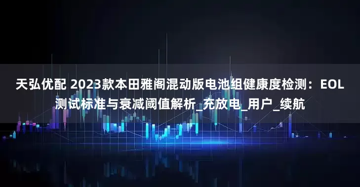 天弘优配 2023款本田雅阁混动版电池组健康度检测：EOL测试标准与衰减阈值解析_充放电_用户_续航