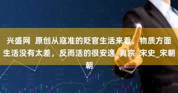 兴盛网  原创从寇准的贬官生活来看，物质方面生活没有太差，反而活的很安逸_真宗_宋史_宋朝