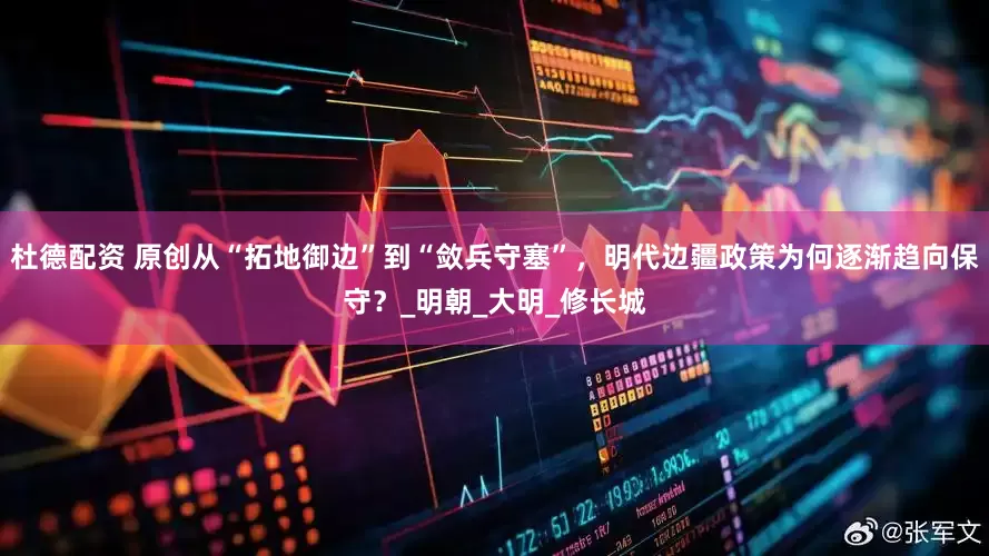 杜德配资 原创从“拓地御边”到“敛兵守塞”，明代边疆政策为何逐渐趋向保守？_明朝_大明_修长城