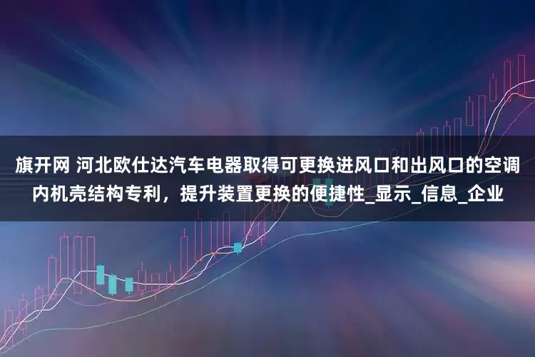 旗开网 河北欧仕达汽车电器取得可更换进风口和出风口的空调内机壳结构专利，提升装置更换的便捷性_显示_信息_企业
