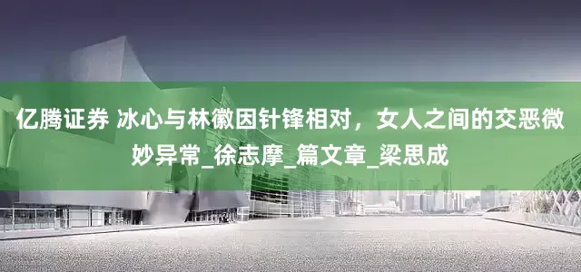亿腾证券 冰心与林徽因针锋相对，女人之间的交恶微妙异常_徐志摩_篇文章_梁思成