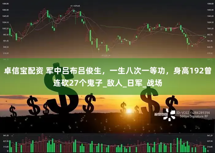 卓信宝配资 军中吕布吕俊生，一生八次一等功，身高192曾连砍27个鬼子_敌人_日军_战场