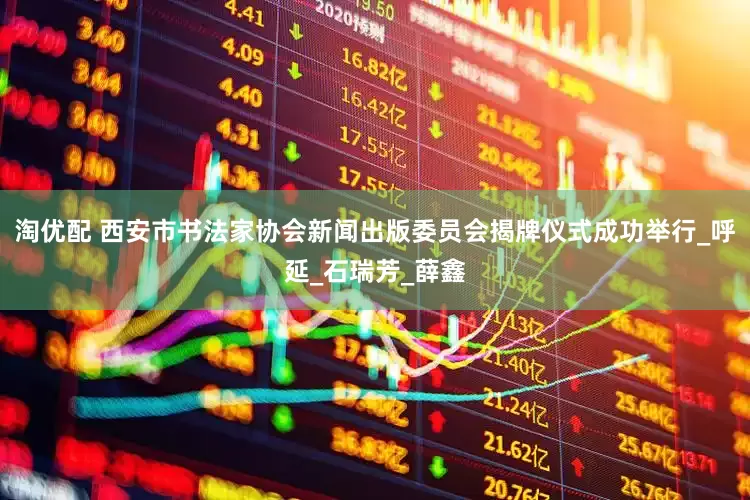 淘优配 西安市书法家协会新闻出版委员会揭牌仪式成功举行_呼延_石瑞芳_薛鑫