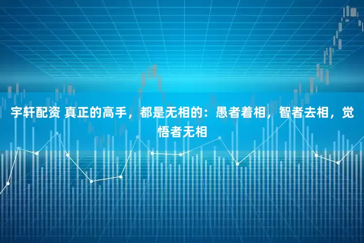 宇轩配资 真正的高手，都是无相的：愚者着相，智者去相，觉悟者无相