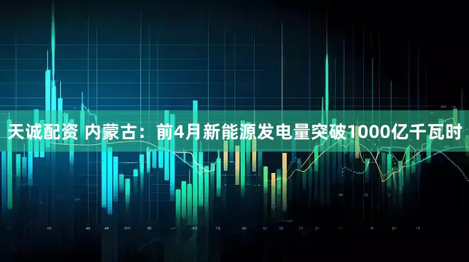 天诚配资 内蒙古：前4月新能源发电量突破1000亿千瓦时