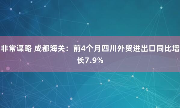 非常谋略 成都海关：前4个月四川外贸进出口同比增长7.9%