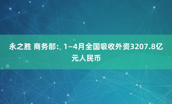 永之胜 商务部：1—4月全国吸收外资3207.8亿元人民币