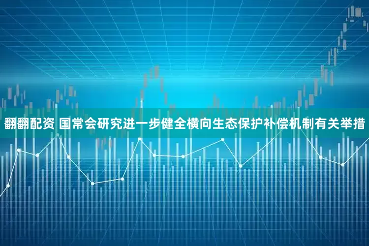 翻翻配资 国常会研究进一步健全横向生态保护补偿机制有关举措