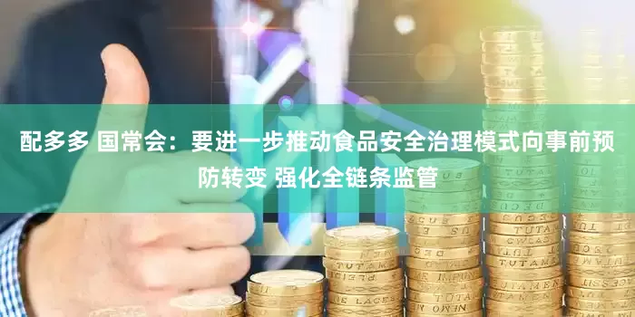 配多多 国常会：要进一步推动食品安全治理模式向事前预防转变 强化全链条监管