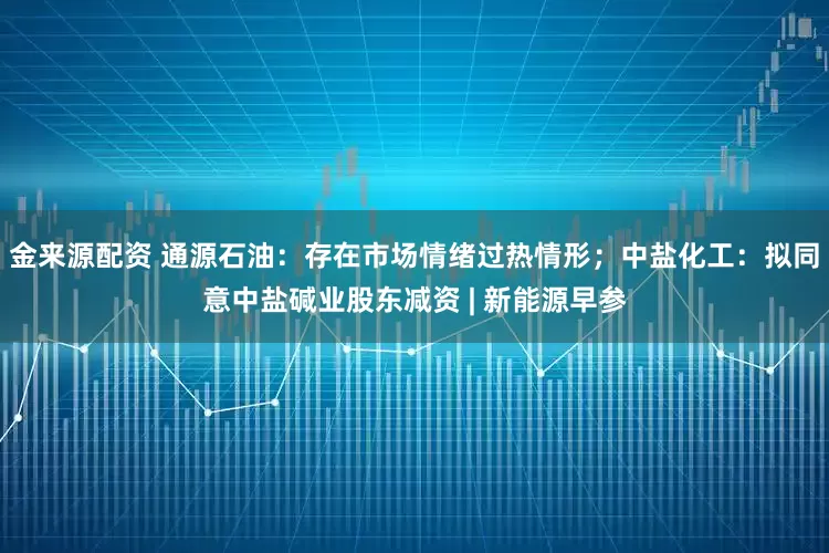 金来源配资 通源石油：存在市场情绪过热情形；中盐化工：拟同意中盐碱业股东减资 | 新能源早参