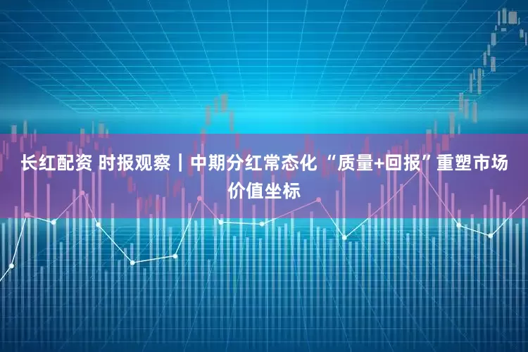 长红配资 时报观察｜中期分红常态化 “质量+回报”重塑市场价值坐标