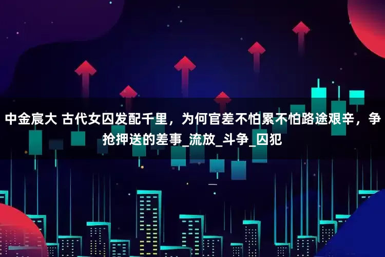 中金宸大 古代女囚发配千里，为何官差不怕累不怕路途艰辛，争抢押送的差事_流放_斗争_囚犯