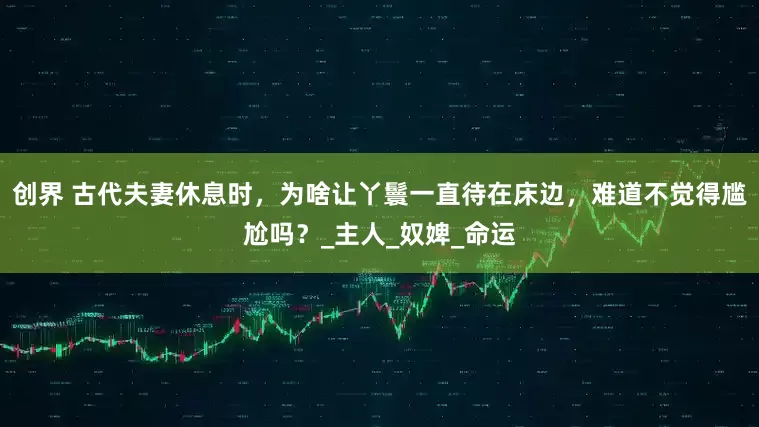 创界 古代夫妻休息时，为啥让丫鬟一直待在床边，难道不觉得尴尬吗？_主人_奴婢_命运