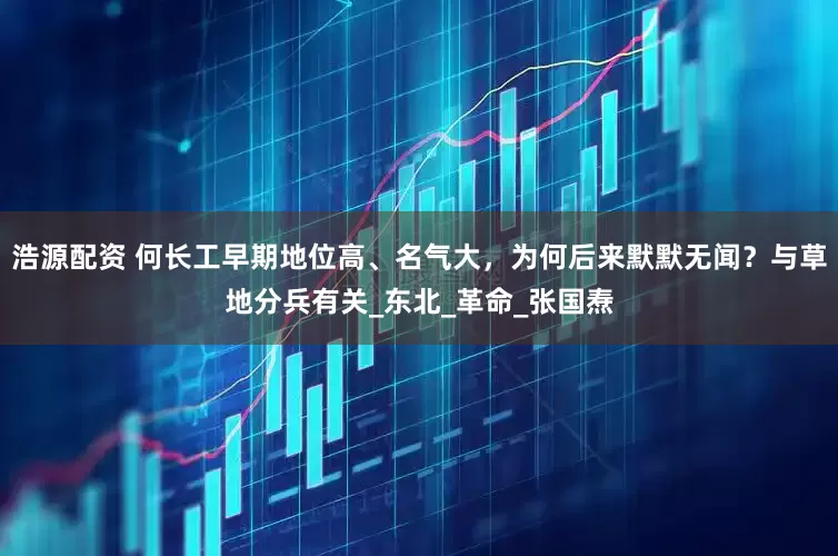 浩源配资 何长工早期地位高、名气大，为何后来默默无闻？与草地分兵有关_东北_革命_张国焘