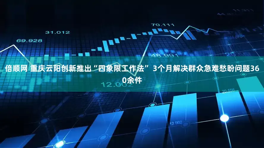 倍顺网 重庆云阳创新推出“四象限工作法” 3个月解决群众急难愁盼问题360余件