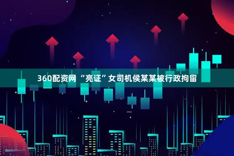 360配资网 “亮证”女司机侯某某被行政拘留