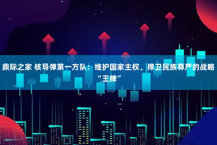 鼎际之家 核导弹第一方队：维护国家主权、捍卫民族尊严的战略“王牌”