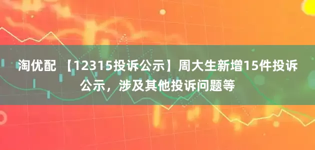 淘优配 【12315投诉公示】周大生新增15件投诉公示，涉及其他投诉问题等