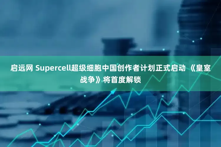 启远网 Supercell超级细胞中国创作者计划正式启动 《皇室战争》将首度解锁
