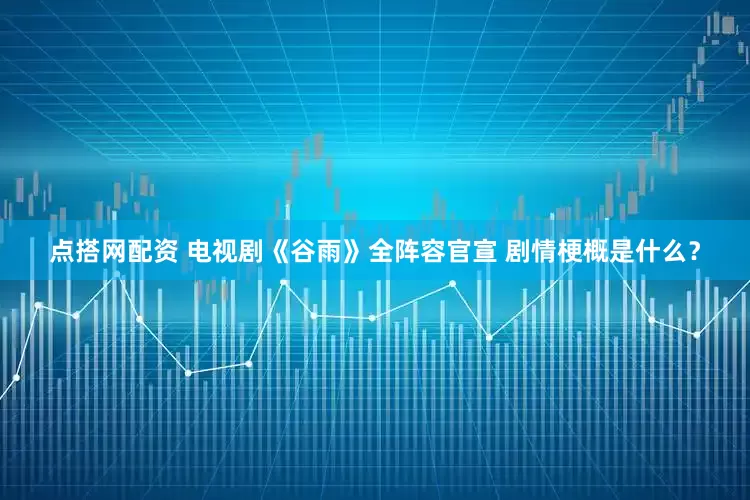 点搭网配资 电视剧《谷雨》全阵容官宣 剧情梗概是什么？
