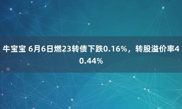 牛宝宝 6月6日燃23转债下跌0.16%，转股溢价率40.44%