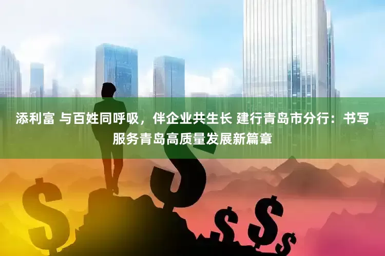 添利富 与百姓同呼吸，伴企业共生长 建行青岛市分行：书写服务青岛高质量发展新篇章