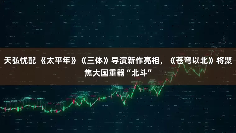 天弘忧配 《太平年》《三体》导演新作亮相，《苍穹以北》将聚焦大国重器“北斗”