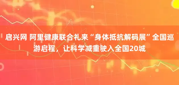 启兴网 阿里健康联合礼来“身体抵抗解码展”全国巡游启程，让科学减重驶入全国20城