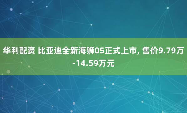 华利配资 比亚迪全新海狮05正式上市, 售价9.79万-14.59万元